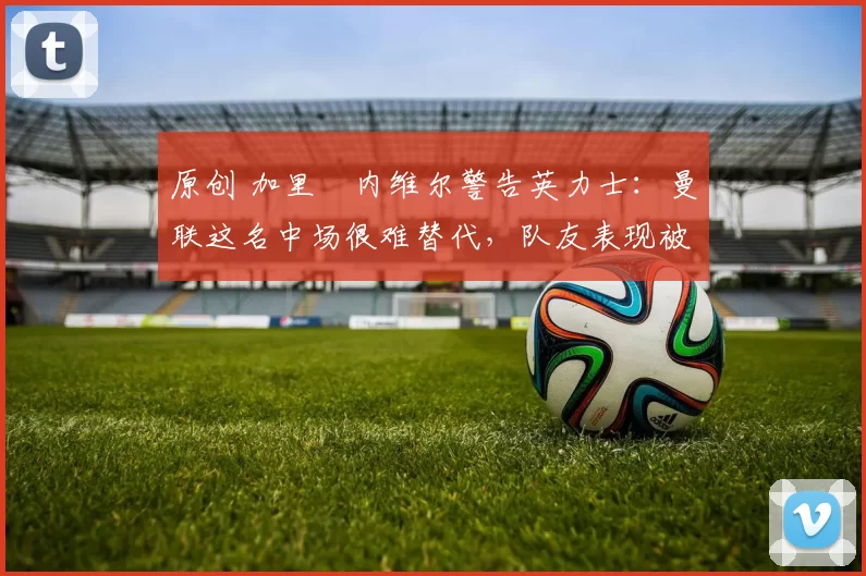 原创 加里・内维尔警告英力士:曼联这名中场很难替代,队友表现被赞 “离谱”