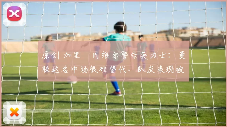 原创 加里・内维尔警告英力士:曼联这名中场很难替代,队友表现被赞 “离谱”