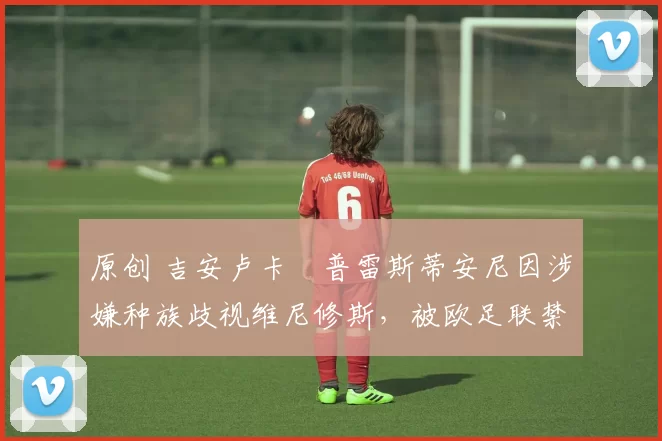 原创 吉安卢卡・普雷斯蒂安尼因涉嫌种族歧视维尼修斯，被欧足联禁赛
