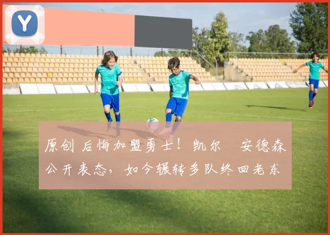 原创 后悔加盟勇士！凯尔・安德森公开表态，如今辗转多队终回老东家