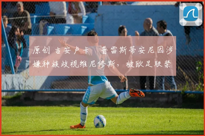 原创 吉安卢卡・普雷斯蒂安尼因涉嫌种族歧视维尼修斯，被欧足联禁赛