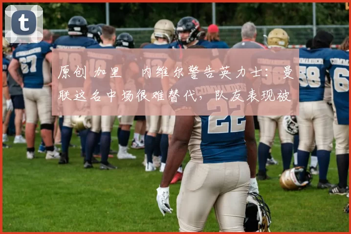 原创 加里・内维尔警告英力士:曼联这名中场很难替代,队友表现被赞 “离谱”