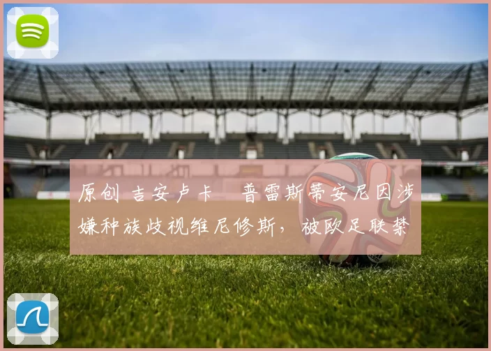 原创 吉安卢卡・普雷斯蒂安尼因涉嫌种族歧视维尼修斯,被欧足联禁赛