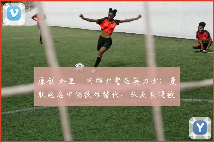 原创 加里・内维尔警告英力士：曼联这名中场很难替代，队友表现被赞 “离谱”