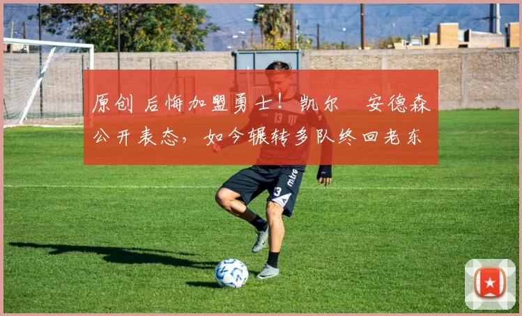 原创 后悔加盟勇士！凯尔・安德森公开表态，如今辗转多队终回老东家