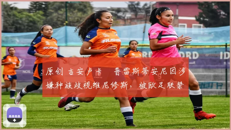 原创 吉安卢卡・普雷斯蒂安尼因涉嫌种族歧视维尼修斯,被欧足联禁赛