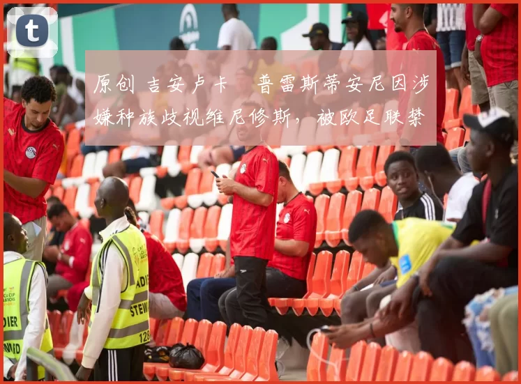 原创 吉安卢卡・普雷斯蒂安尼因涉嫌种族歧视维尼修斯,被欧足联禁赛