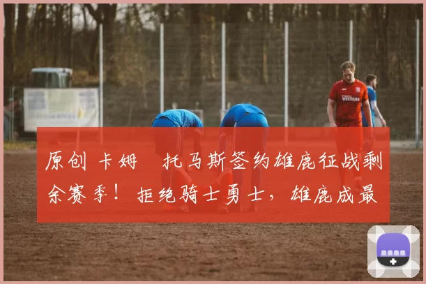 原创 卡姆・托马斯签约雄鹿征战剩余赛季！拒绝骑士勇士，雄鹿成最优选