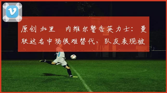 原创 加里・内维尔警告英力士:曼联这名中场很难替代,队友表现被赞 “离谱”