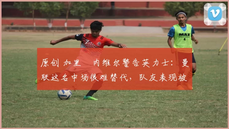 原创 加里・内维尔警告英力士：曼联这名中场很难替代，队友表现被赞 “离谱”