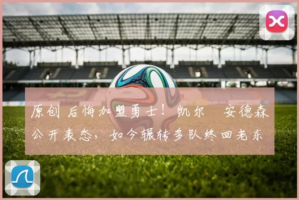 原创 后悔加盟勇士！凯尔・安德森公开表态，如今辗转多队终回老东家