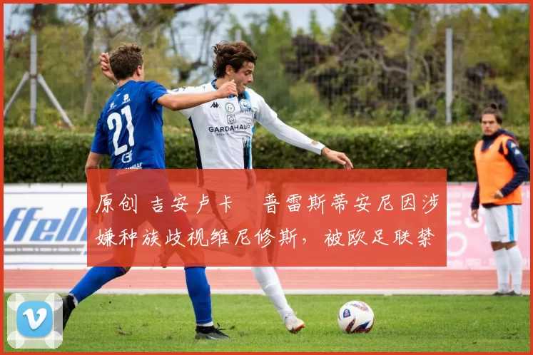 原创 吉安卢卡・普雷斯蒂安尼因涉嫌种族歧视维尼修斯，被欧足联禁赛