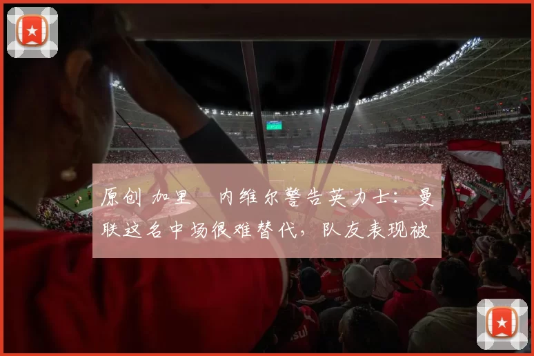 原创 加里・内维尔警告英力士：曼联这名中场很难替代，队友表现被赞 “离谱”