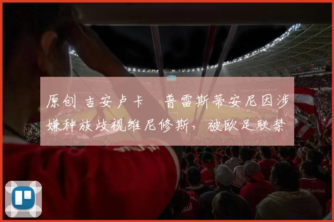 原创 吉安卢卡・普雷斯蒂安尼因涉嫌种族歧视维尼修斯，被欧足联禁赛