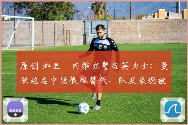 原创 加里・内维尔警告英力士：曼联这名中场很难替代，队友表现被赞 “离谱”