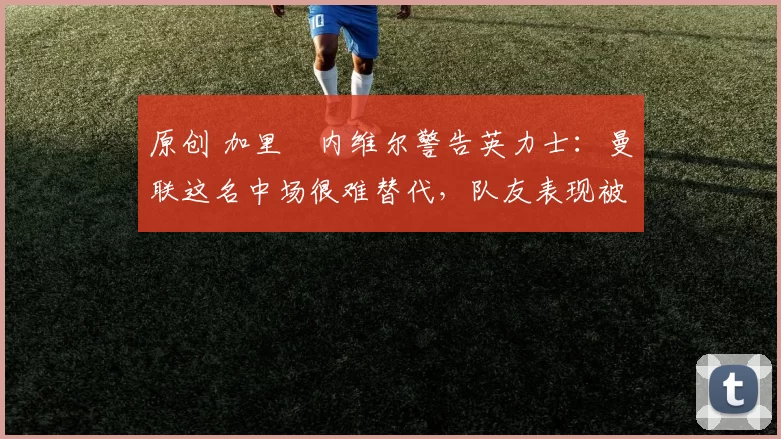 原创 加里・内维尔警告英力士:曼联这名中场很难替代,队友表现被赞 “离谱”