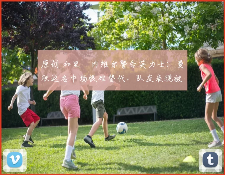 原创 加里・内维尔警告英力士：曼联这名中场很难替代，队友表现被赞 “离谱”