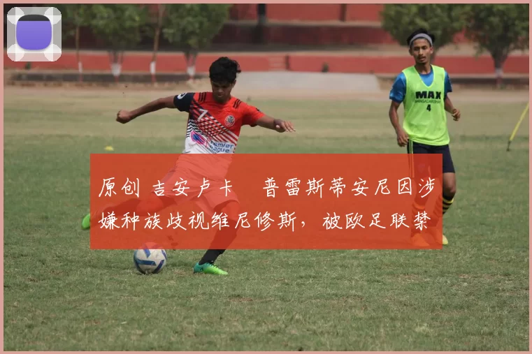 原创 吉安卢卡・普雷斯蒂安尼因涉嫌种族歧视维尼修斯，被欧足联禁赛