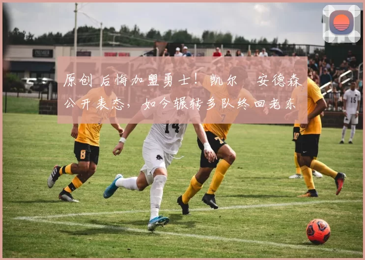 原创 后悔加盟勇士！凯尔・安德森公开表态，如今辗转多队终回老东家