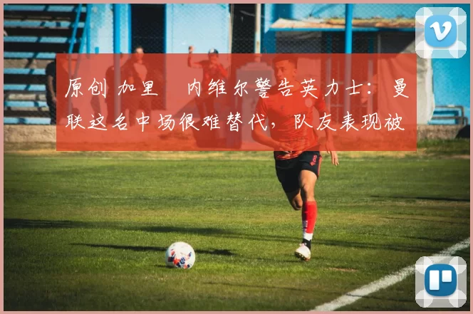 原创 加里・内维尔警告英力士：曼联这名中场很难替代，队友表现被赞 “离谱”