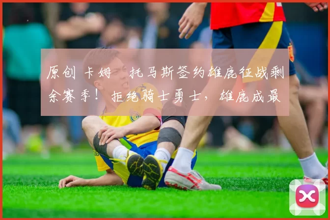 原创 卡姆・托马斯签约雄鹿征战剩余赛季！拒绝骑士勇士，雄鹿成最优选