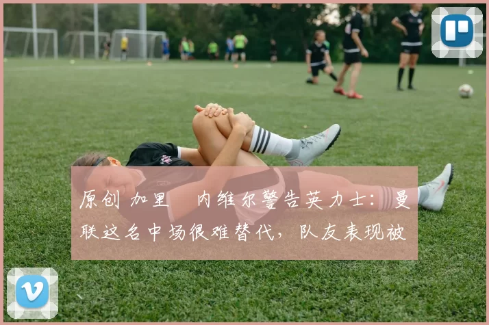 原创 加里・内维尔警告英力士:曼联这名中场很难替代,队友表现被赞 “离谱”