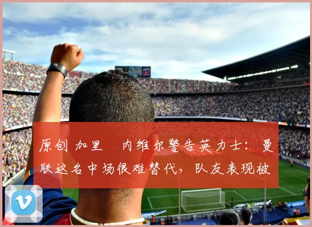 原创 加里・内维尔警告英力士：曼联这名中场很难替代，队友表现被赞 “离谱”