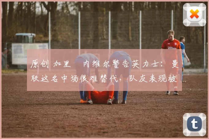 原创 加里・内维尔警告英力士：曼联这名中场很难替代，队友表现被赞 “离谱”