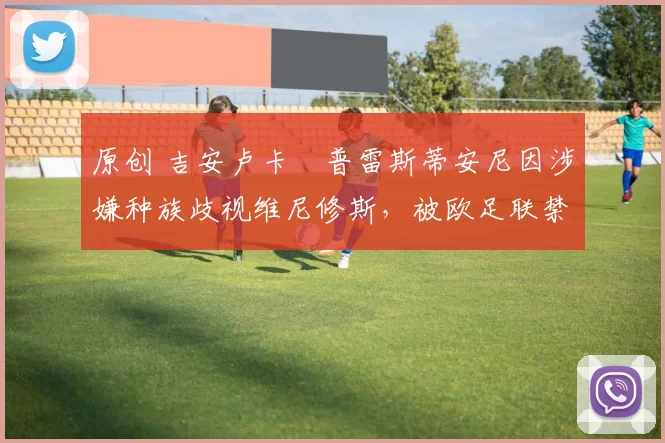 原创 吉安卢卡・普雷斯蒂安尼因涉嫌种族歧视维尼修斯,被欧足联禁赛