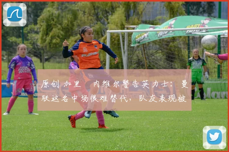 原创 加里・内维尔警告英力士:曼联这名中场很难替代,队友表现被赞 “离谱”