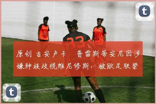 原创 吉安卢卡・普雷斯蒂安尼因涉嫌种族歧视维尼修斯，被欧足联禁赛