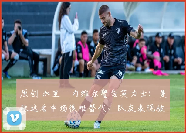 原创 加里・内维尔警告英力士:曼联这名中场很难替代,队友表现被赞 “离谱”
