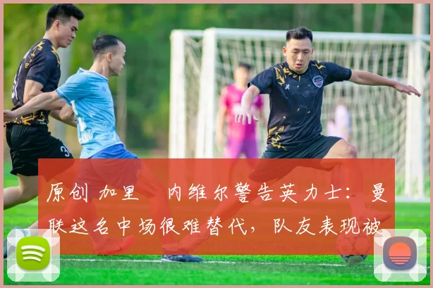 原创 加里・内维尔警告英力士：曼联这名中场很难替代，队友表现被赞 “离谱”