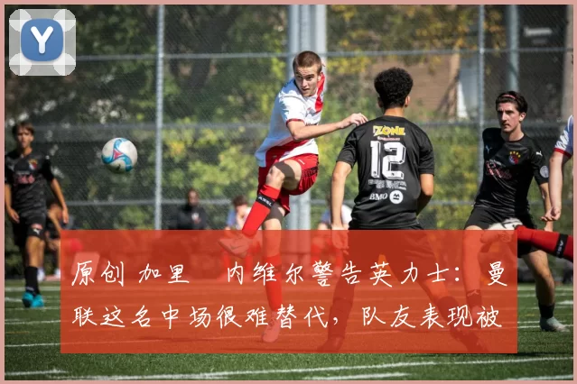 原创 加里・内维尔警告英力士：曼联这名中场很难替代，队友表现被赞 “离谱”