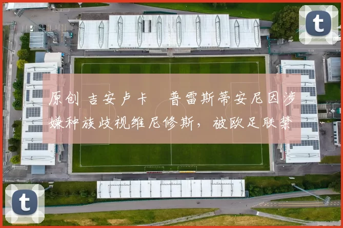 原创 吉安卢卡・普雷斯蒂安尼因涉嫌种族歧视维尼修斯，被欧足联禁赛