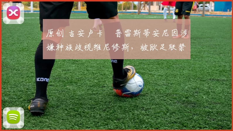 原创 吉安卢卡・普雷斯蒂安尼因涉嫌种族歧视维尼修斯，被欧足联禁赛