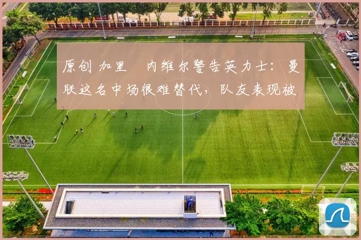 原创 加里・内维尔警告英力士：曼联这名中场很难替代，队友表现被赞 “离谱”