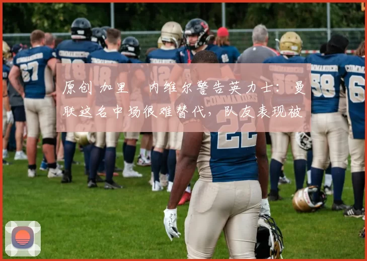 原创 加里・内维尔警告英力士：曼联这名中场很难替代，队友表现被赞 “离谱”