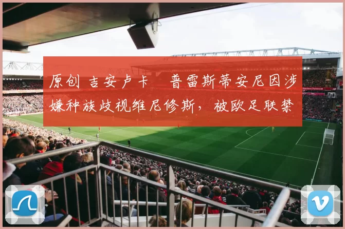 原创 吉安卢卡・普雷斯蒂安尼因涉嫌种族歧视维尼修斯，被欧足联禁赛