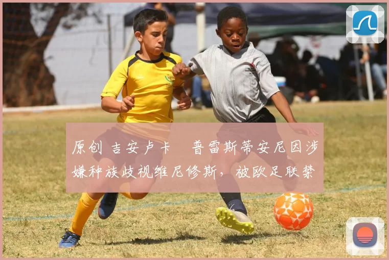 原创 吉安卢卡・普雷斯蒂安尼因涉嫌种族歧视维尼修斯,被欧足联禁赛