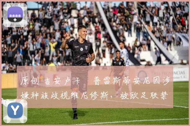 原创 吉安卢卡・普雷斯蒂安尼因涉嫌种族歧视维尼修斯，被欧足联禁赛