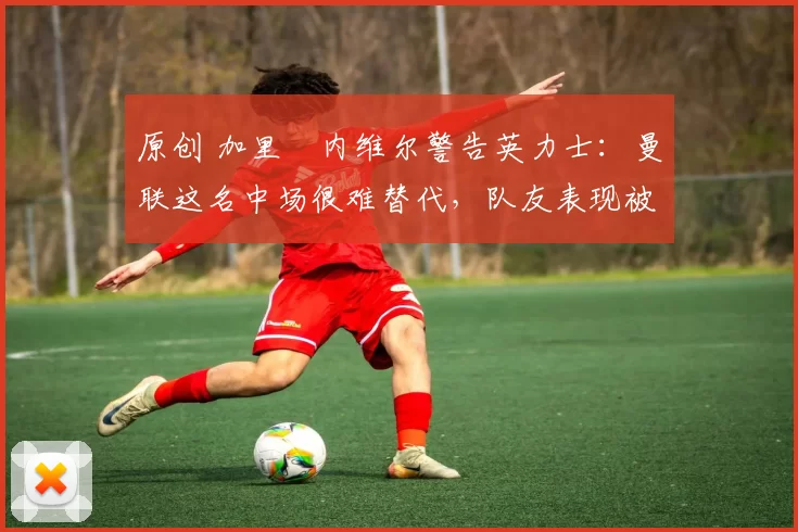 原创 加里・内维尔警告英力士：曼联这名中场很难替代，队友表现被赞 “离谱”