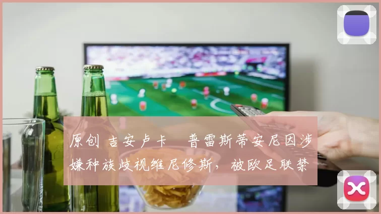 原创 吉安卢卡・普雷斯蒂安尼因涉嫌种族歧视维尼修斯，被欧足联禁赛