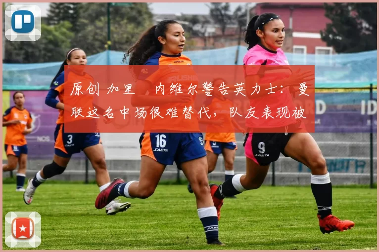 原创 加里・内维尔警告英力士：曼联这名中场很难替代，队友表现被赞 “离谱”