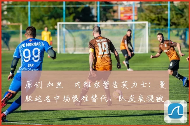 原创 加里・内维尔警告英力士：曼联这名中场很难替代，队友表现被赞 “离谱”