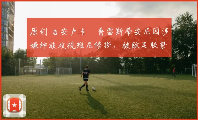 原创 吉安卢卡・普雷斯蒂安尼因涉嫌种族歧视维尼修斯，被欧足联禁赛