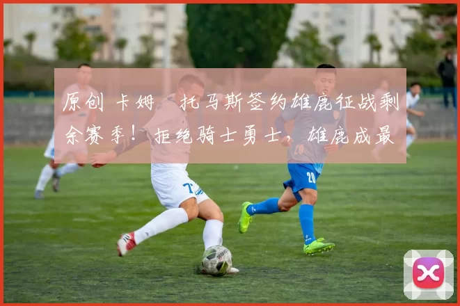 原创 卡姆・托马斯签约雄鹿征战剩余赛季！拒绝骑士勇士，雄鹿成最优选