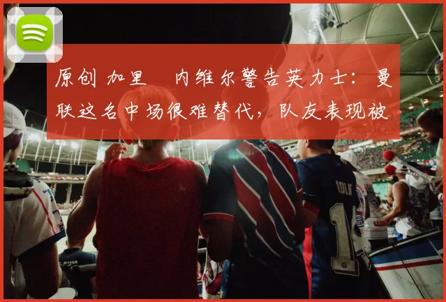 原创 加里・内维尔警告英力士:曼联这名中场很难替代,队友表现被赞 “离谱”