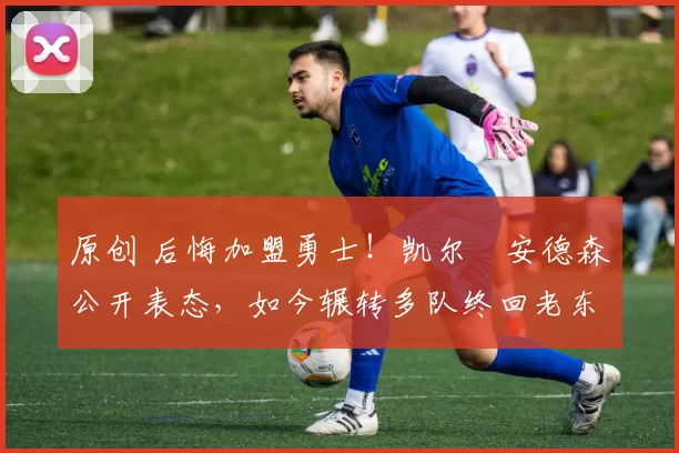 原创 后悔加盟勇士！凯尔・安德森公开表态，如今辗转多队终回老东家