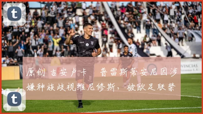 原创 吉安卢卡・普雷斯蒂安尼因涉嫌种族歧视维尼修斯,被欧足联禁赛